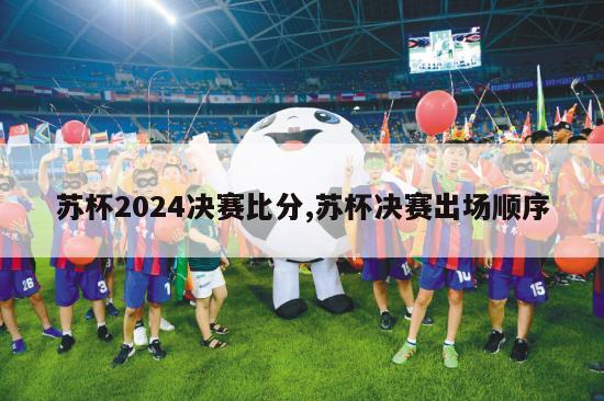 苏杯2024决赛比分,苏杯决赛出场顺序